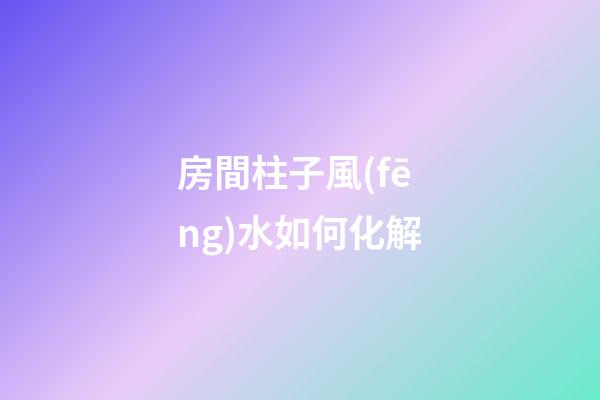 房間柱子風(fēng)水如何化解