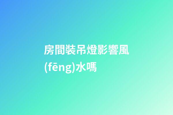 房間裝吊燈影響風(fēng)水嗎