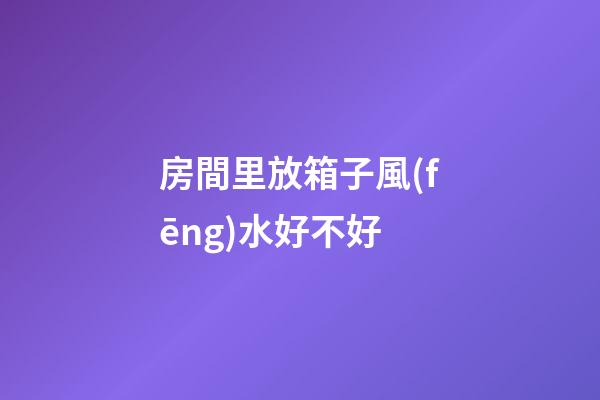 房間里放箱子風(fēng)水好不好