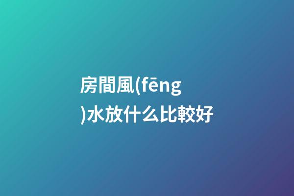 房間風(fēng)水放什么比較好