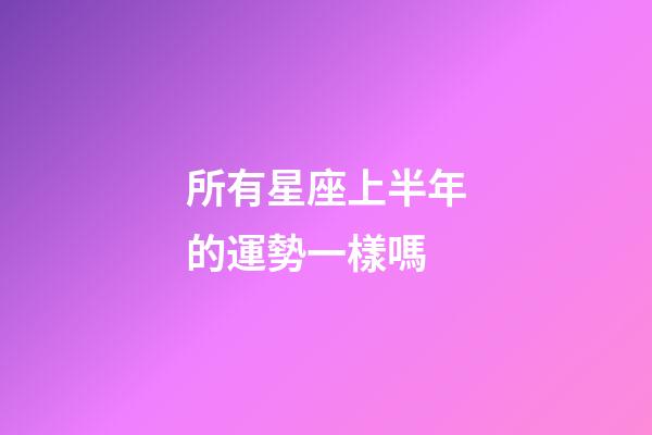 所有星座上半年的運勢一樣嗎-第1張-星座運勢-玄機派