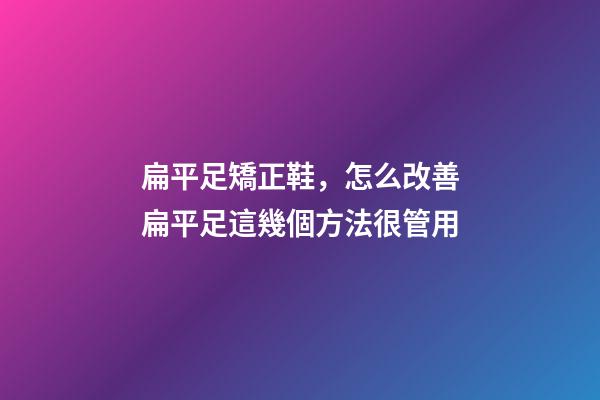 扁平足矯正鞋，怎么改善扁平足這幾個方法很管用