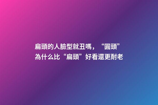扁頭的人臉型就丑嗎，“圓頭”為什么比“扁頭”好看還更耐老-第1張-觀點-玄機派