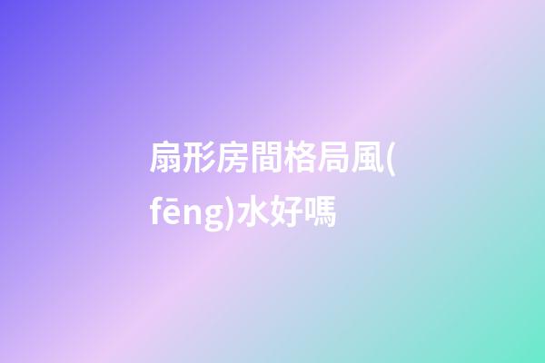 扇形房間格局風(fēng)水好嗎