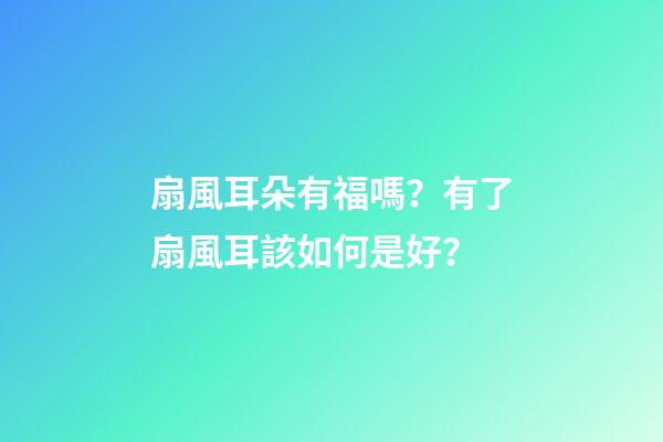 扇風耳朵有福嗎？有了扇風耳該如何是好？