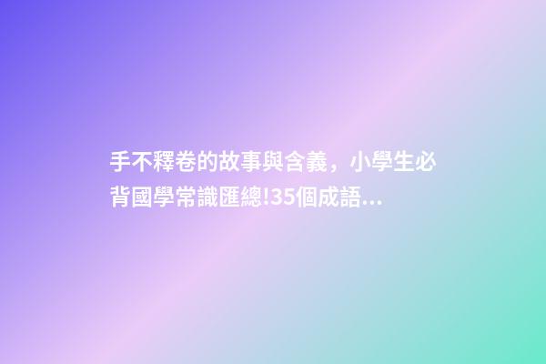 手不釋卷的故事與含義，小學生必背國學常識匯總!35個成語故事的意思解釋