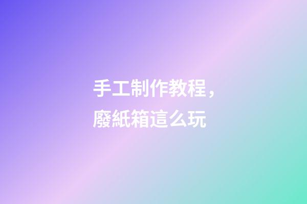 手工制作教程，廢紙箱這么玩-第1張-觀點-玄機派