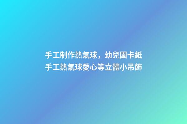 手工制作熱氣球，幼兒園卡紙手工熱氣球愛心等立體小吊飾-第1張-觀點-玄機派