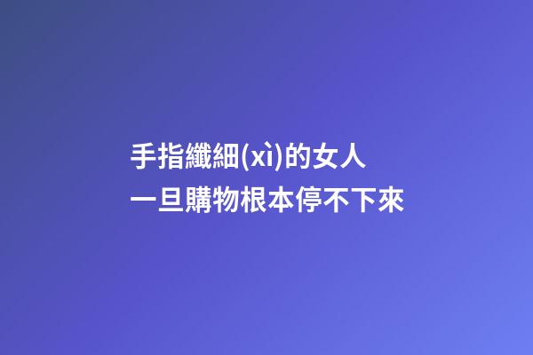 手指纖細(xì)的女人一旦購物根本停不下來