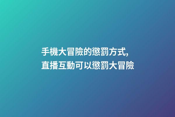 手機大冒險的懲罰方式,直播互動可以懲罰大冒險-第1張-觀點-玄機派