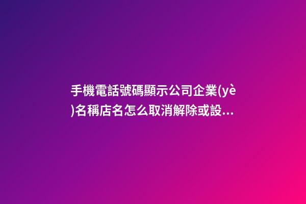 手機電話號碼顯示公司企業(yè)名稱店名怎么取消解除或設(shè)置開通？-第1張-公司起名-玄機派