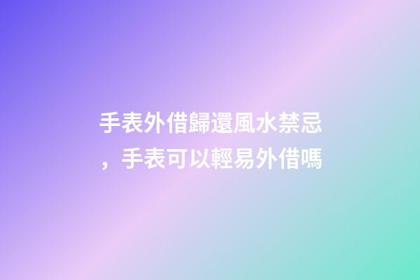 手表外借歸還風水禁忌，手表可以輕易外借嗎