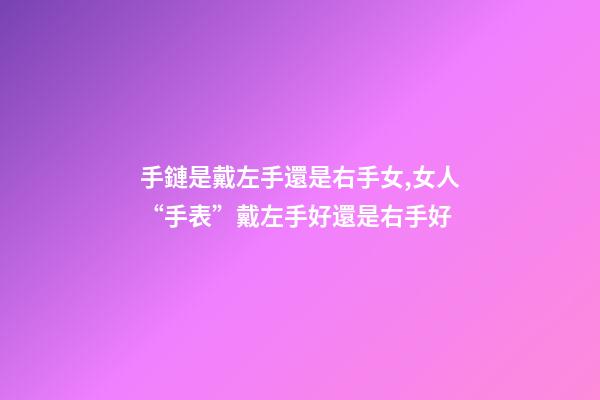 手鏈是戴左手還是右手女,女人“手表”戴左手好還是右手好-第1張-觀點-玄機派