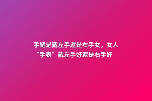 手鏈是戴左手還是右手女，女人“手表”戴左手好還是右手好