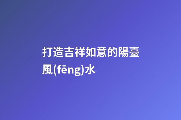 打造吉祥如意的陽臺風(fēng)水