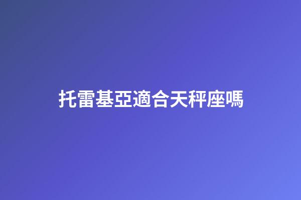 托雷基亞適合天秤座嗎-第1張-星座運勢-玄機派