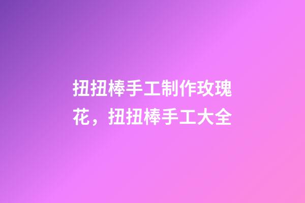 扭扭棒手工制作玫瑰花，扭扭棒手工大全-第1張-觀點-玄機派