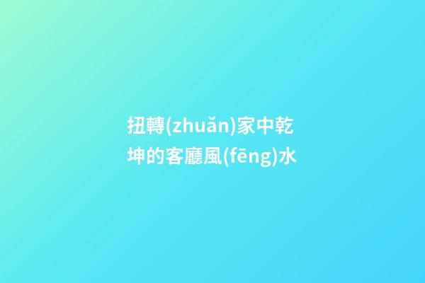 扭轉(zhuǎn)家中乾坤的客廳風(fēng)水