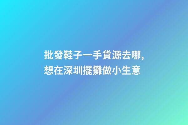 批發鞋子一手貨源去哪,想在深圳擺攤做小生意-第1張-觀點-玄機派