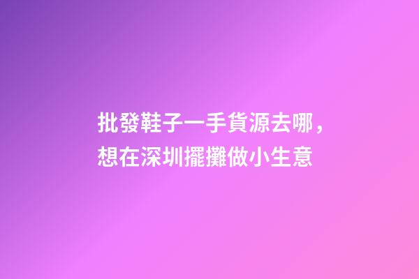 批發鞋子一手貨源去哪，想在深圳擺攤做小生意-第1張-觀點-玄機派