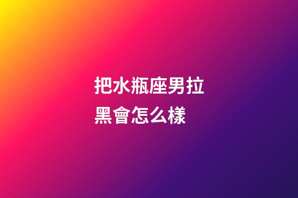 把水瓶座男拉黑會怎么樣-第1張-星座運勢-玄機派