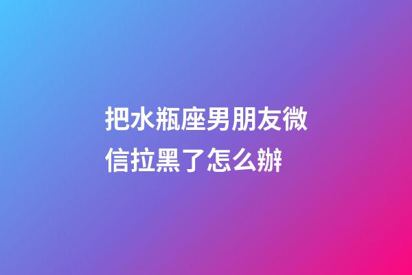 把水瓶座男朋友微信拉黑了怎么辦-第1張-星座運(yùn)勢-玄機(jī)派