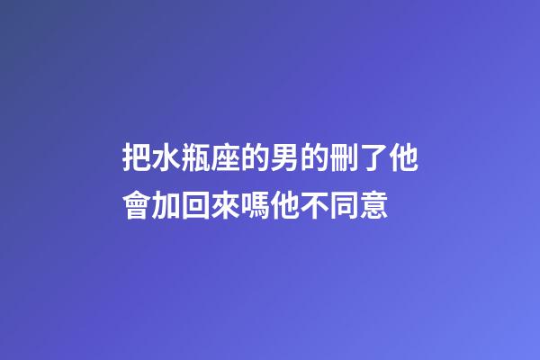 把水瓶座的男的刪了他會加回來嗎他不同意-第1張-星座運勢-玄機派