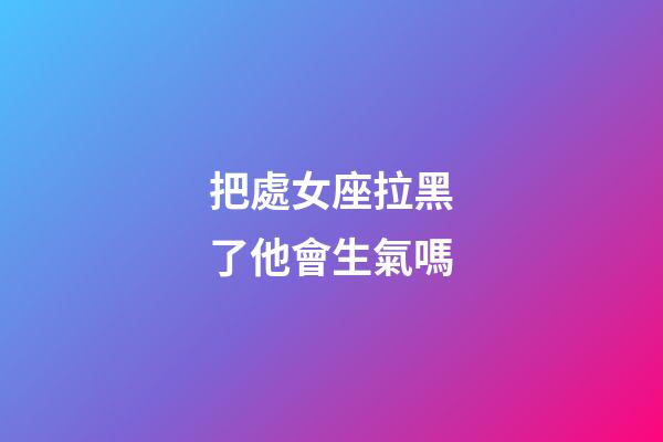 把處女座拉黑了他會生氣嗎-第1張-星座運勢-玄機派