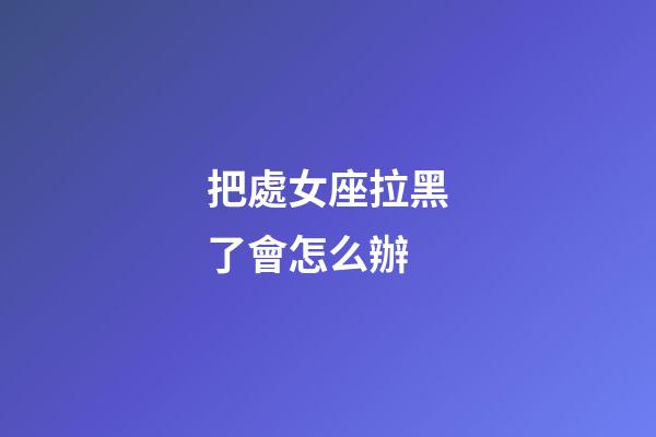 把處女座拉黑了會怎么辦-第1張-星座運勢-玄機派