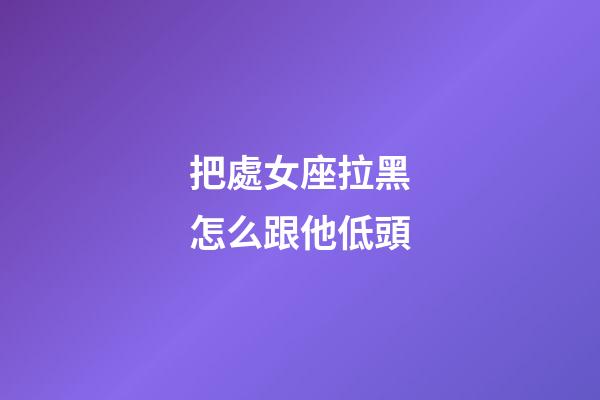 把處女座拉黑怎么跟他低頭-第1張-星座運勢-玄機派
