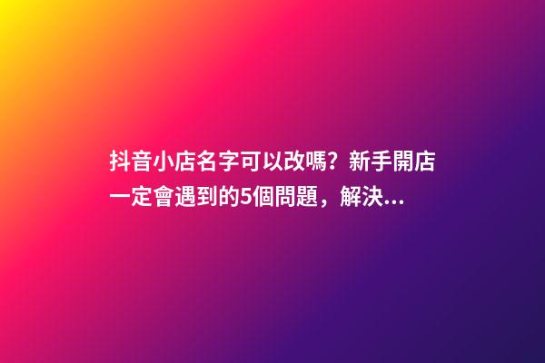 抖音小店名字可以改嗎？新手開店一定會遇到的5個問題，解決辦法-第1張-店鋪起名-玄機派