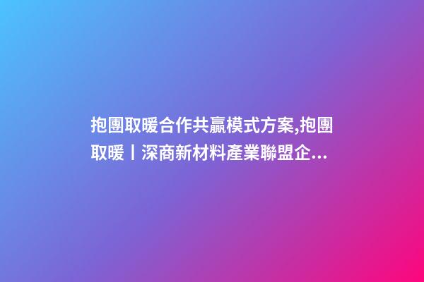 抱團取暖合作共贏模式方案,抱團取暖丨深商新材料產業聯盟企業聚心合力-第1張-觀點-玄機派