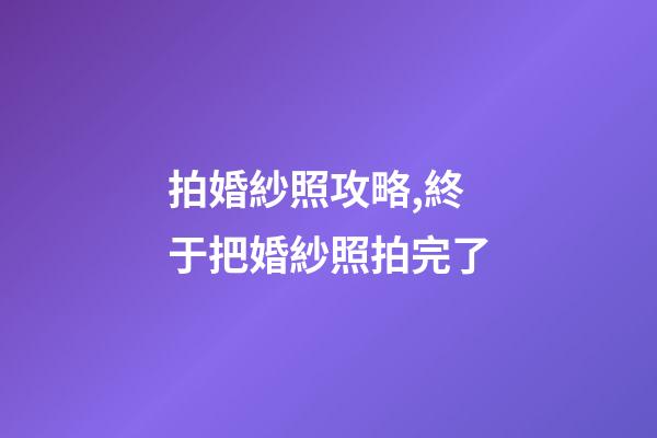 拍婚紗照攻略,終于把婚紗照拍完了-第1張-觀點-玄機派