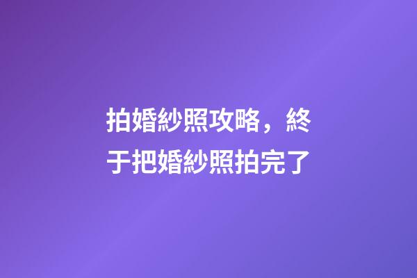 拍婚紗照攻略，終于把婚紗照拍完了-第1張-觀點-玄機派