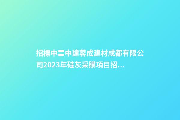 招標中〓中建蓉成建材成都有限公司2023年硅灰采購項目招標公告-第1張-公司起名-玄機派