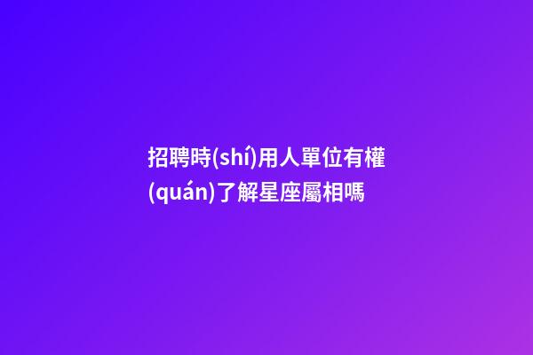 招聘時(shí)用人單位有權(quán)了解星座屬相嗎-第1張-星座運(yùn)勢-玄機(jī)派