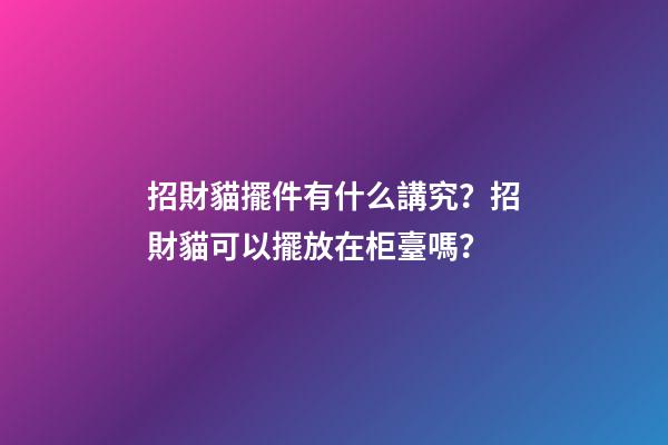 招財貓擺件有什么講究？招財貓可以擺放在柜臺嗎？