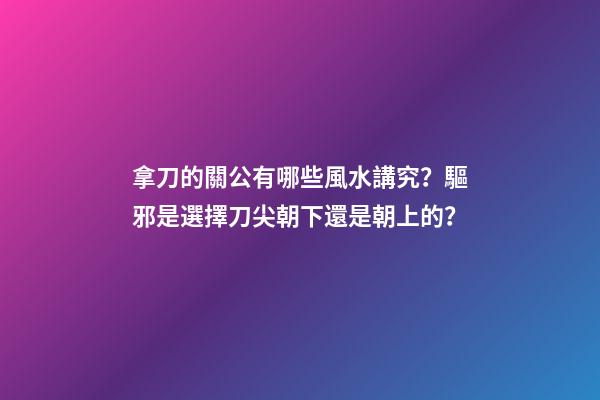 拿刀的關公有哪些風水講究？驅邪是選擇刀尖朝下還是朝上的？