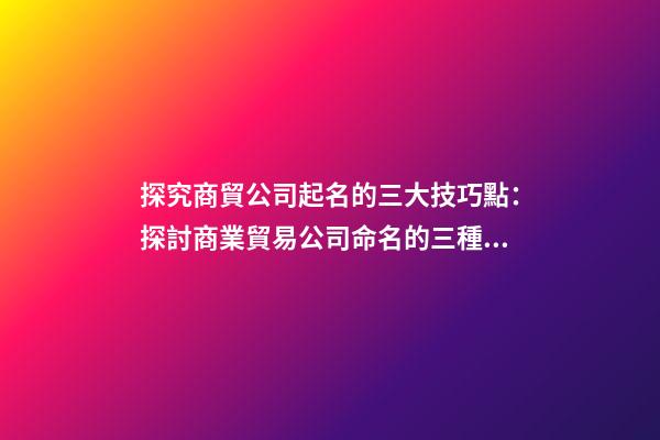 探究商貿公司起名的三大技巧點：探討商業貿易公司命名的三種技巧-第1張-公司起名-玄機派