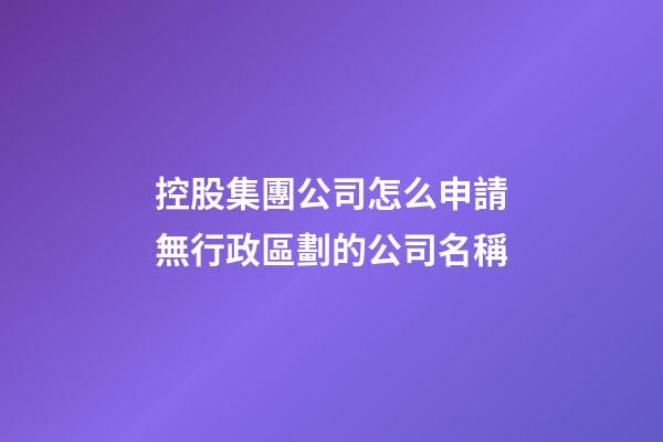 控股集團公司怎么申請無行政區劃的公司名稱-第1張-公司起名-玄機派
