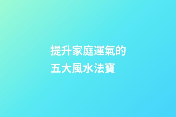 提升家庭運氣的五大風水法寶