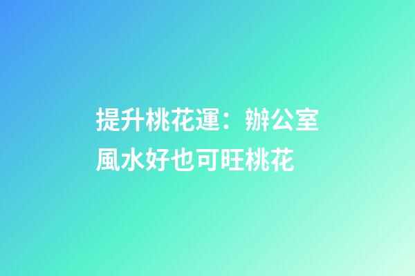 提升桃花運：辦公室風水好也可旺桃花