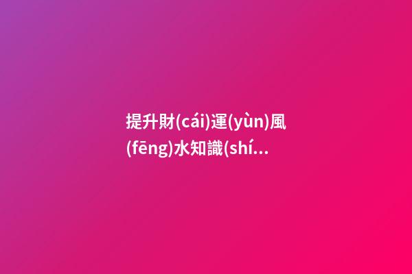 提升財(cái)運(yùn)風(fēng)水知識(shí)有哪些
