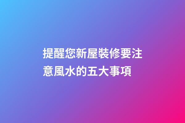 提醒您新屋裝修要注意風水的五大事項