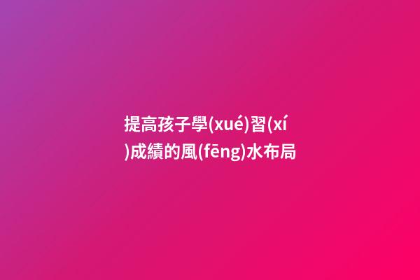 提高孩子學(xué)習(xí)成績的風(fēng)水布局