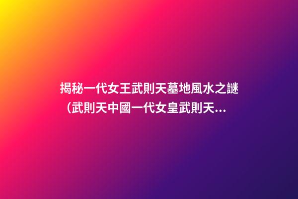 揭秘一代女王武則天墓地風水之謎（武則天中國一代女皇武則天的墓）