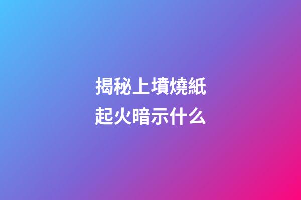 揭秘上墳燒紙起火暗示什么
