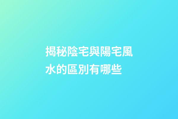 揭秘陰宅與陽宅風水的區別有哪些