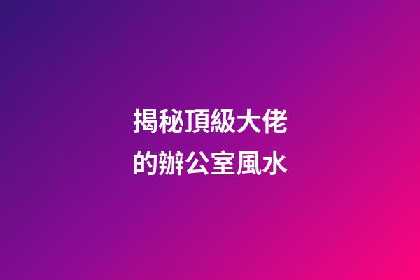 揭秘頂級大佬的辦公室風水