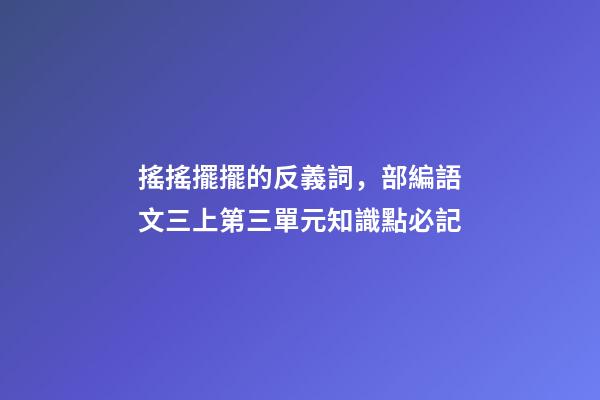搖搖擺擺的反義詞，部編語文三上第三單元知識點必記-第1張-觀點-玄機派